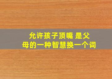 允许孩子顶嘴 是父母的一种智慧换一个词